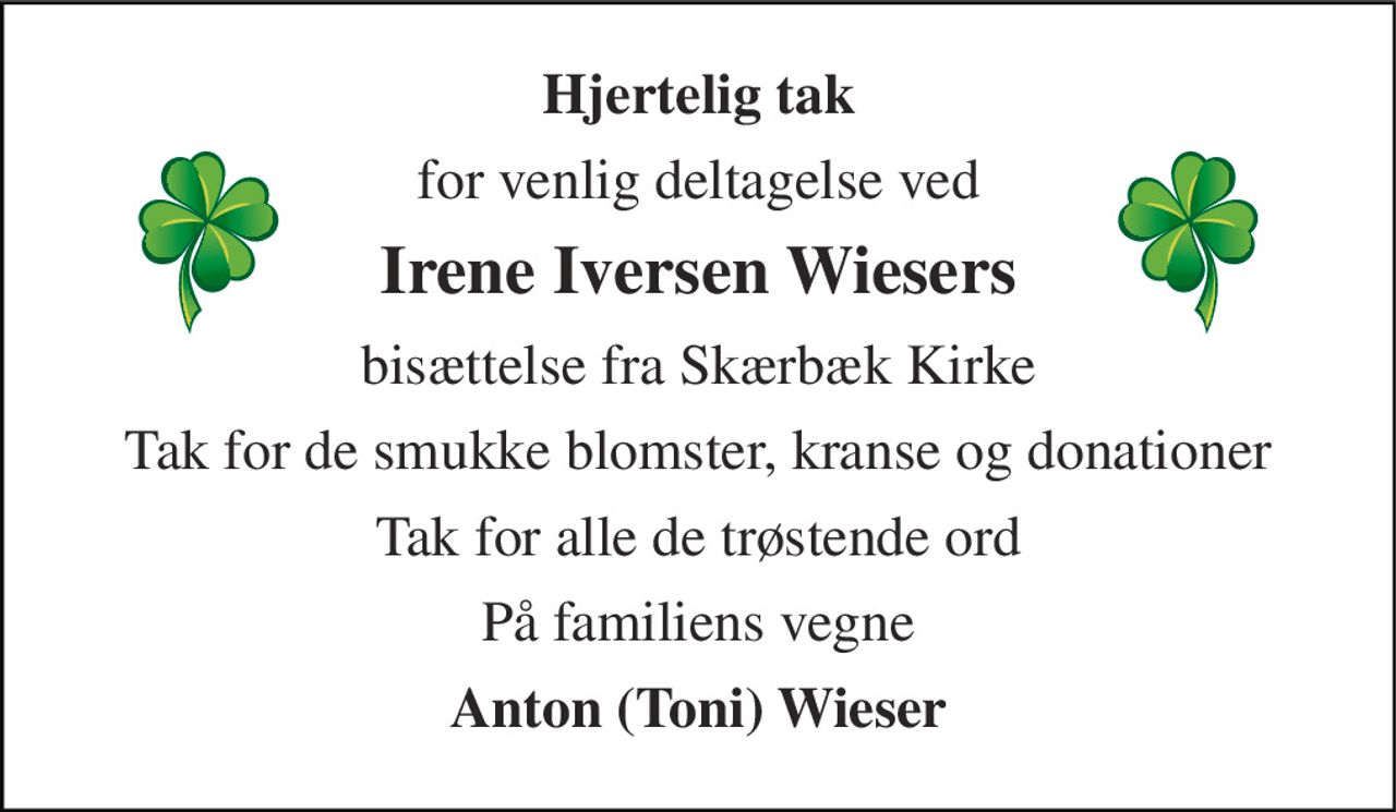 Hjertelig tak 
for venlig deltagelse ved 
Irene Iversen Wiesers 
bisættelse fra Skærbæk Kirke 
Tak for de smukke blomster, kranse og donationer 
Tak for alle de trøstende ord 
På familiens vegne 
Anton (Toni) Wieser