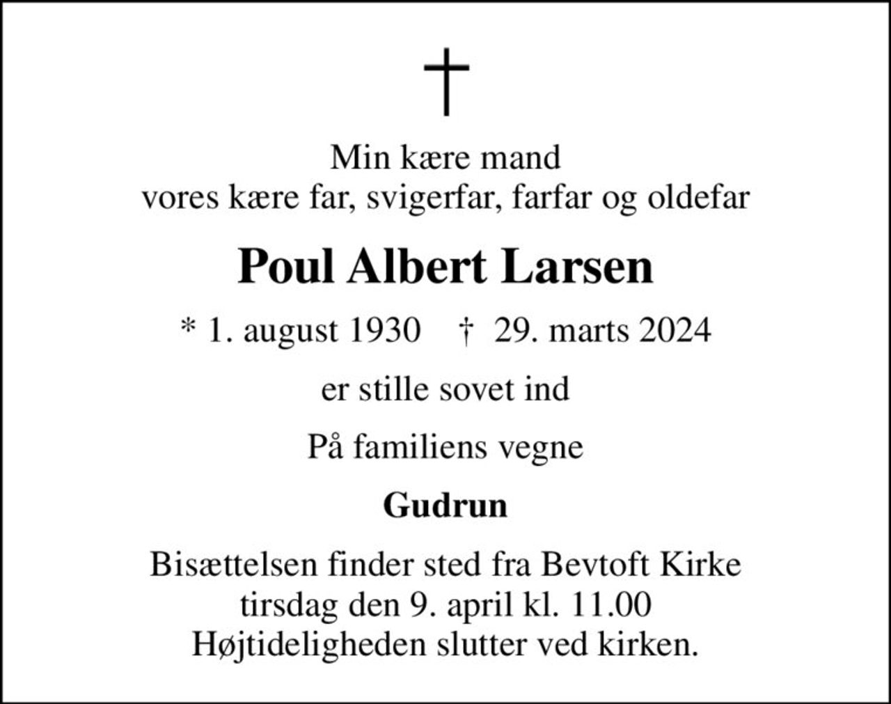 Min kære mand vores kære far, svigerfar, farfar og oldefar
Poul Albert Larsen
* 1. august 1930    ✝ 29. marts 2024
er stille sovet ind
På familiens vegne
Gudrun
Bisættelsen finder sted fra Bevtoft Kirke  tirsdag den 9. april kl. 11.00  Højtideligheden slutter ved kirken.
