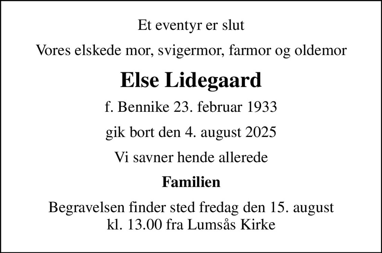 Et eventyr er slut
Vores elskede mor, svigermor, farmor og oldemor
Else Lidegaard
f. Bennike 23. februar 1933
gik bort den 4. august 2025
Vi savner hende allerede
Familien
Begravelsen finder sted fredag den 15. august kl. 13.00 fra Lumsås Kirke