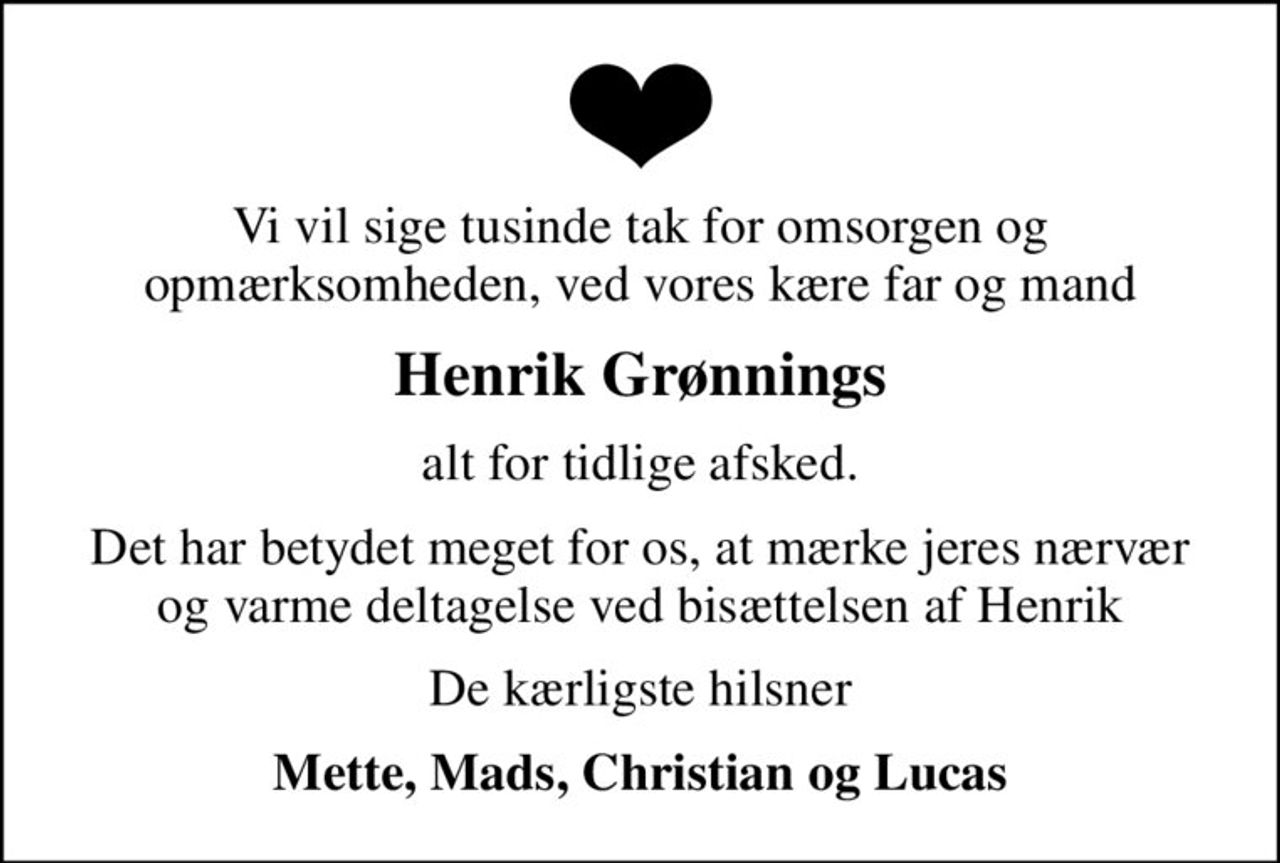 Vi vil sige tusinde tak for omsorgen og opmærksomheden, ved vores kære far og mand
Henrik Grønnings
alt for tidlige afsked.
Det har betydet meget for os, at mærke jeres nærvær og varme deltagelse ved bisættelsen af Henrik
De kærligste hilsner
Mette, Mads, Christian og Lucas