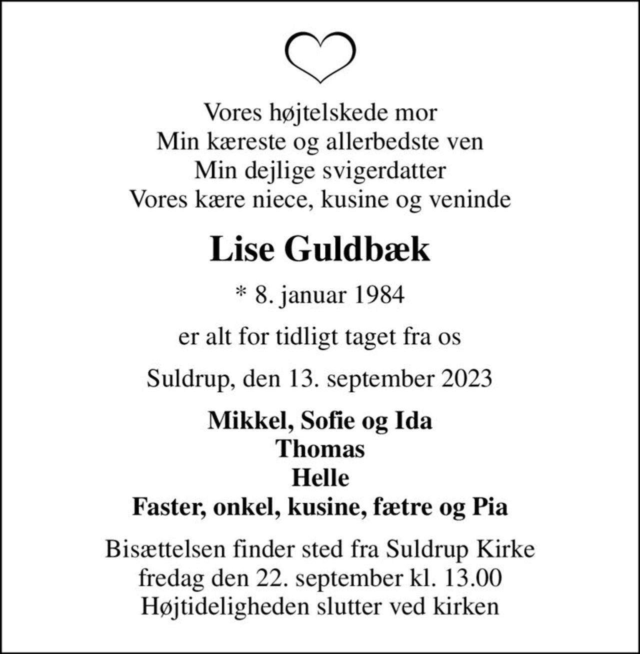 Vores højtelskede mor Min kæreste og allerbedste ven Min dejlige svigerdatter Vores kære niece, kusine og veninde
Lise Guldbæk
* 8. januar 1984
er alt for tidligt taget fra os
Suldrup, den 13. september 2023
Mikkel, Sofie og Ida Thomas Helle Faster, onkel, kusine, fætre og Pia
Bisættelsen finder sted fra Suldrup Kirke  fredag den 22. september kl. 13.00  Højtideligheden slutter ved kirken