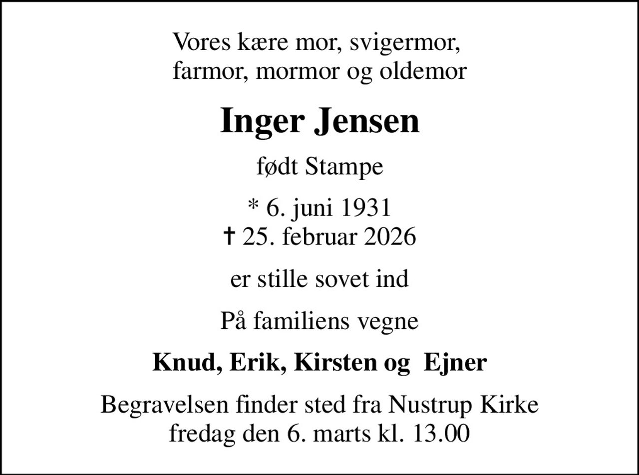 Vores kære mor, svigermor,  farmor, mormor og oldemor
Inger Jensen
født Stampe
* 6. juni 1931
						✝ 25. februar 2026
er stille sovet ind
På familiens vegne
Knud, Erik, Kirsten og  Ejner
Begravelsen finder sted fra Nustrup Kirke  fredag den 6. marts kl. 13.00