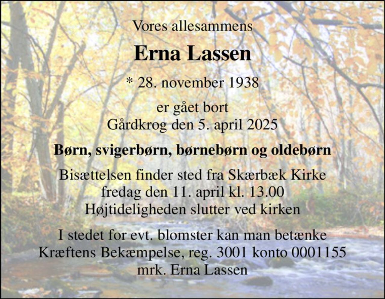 Vores allesammens 
Erna Lassen 
*​ 28. november 1938 
er gået bort Gårdkrog den 5. april 2025 
Børn, svigerbørn, børnebørn og oldebørn 
Bisættelsen​ finder sted fra Skærbæk Kirke​ fredag den 11. april​ kl. 13.00 Højtideligheden slutter ved kirken 
I stedet for evt. blomster kan man betænke Kræftens Bekæmpelse, reg. 3001 konto 0001155 mrk. Erna Lassen