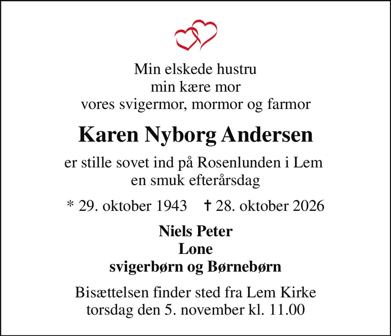 Min elskede hustru min kære mor vores svigermor, mormor og farmor
Karen Nyborg Andersen
er stille sovet ind på Rosenlunden i Lem  en smuk efterårsdag
* 29. oktober 1943    ✝ 28. oktober 2026
Niels Peter Lone svigerbørn og Børnebørn
Bisættelsen finder sted fra Lem Kirke  torsdag den 5. november kl. 11.00