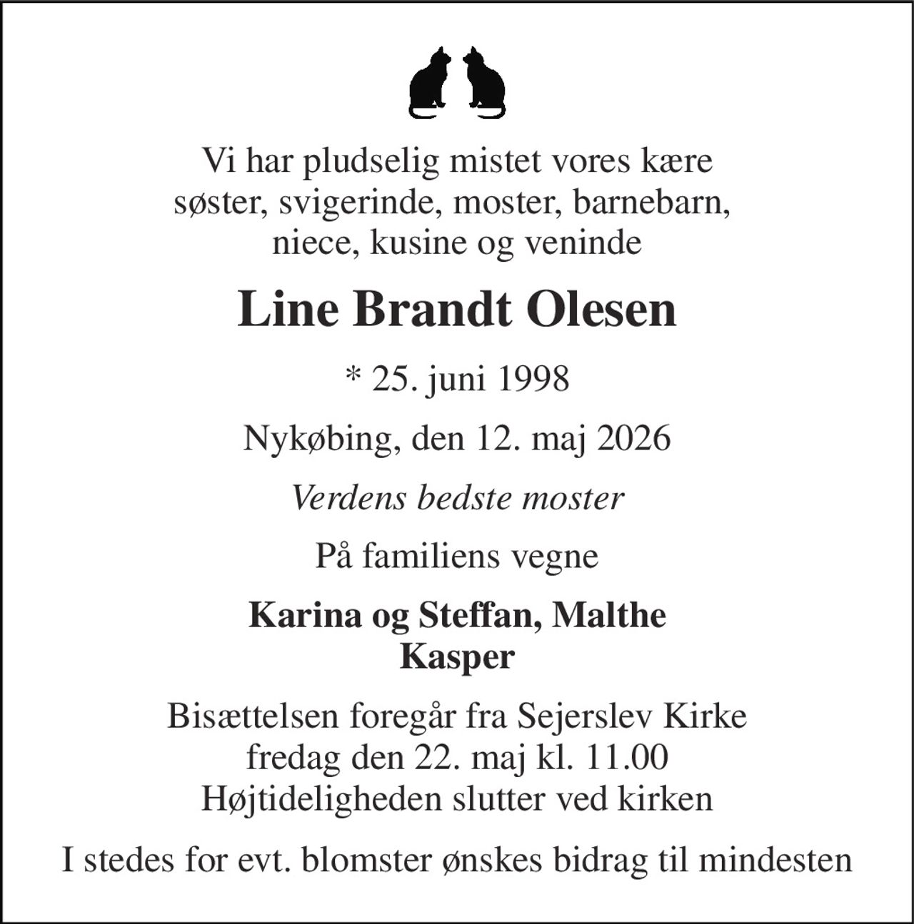 Vi har pludselig mistet vores kære søster, svigerinde, moster, barnebarn,  niece, kusine og veninde 
Line Brandt Olesen 
*​ 25. juni 1998 
Nykøbing, den 12. maj 2026 
Verdens bedste moster 
På familiens vegne 
Karina og Steffan, Malthe Kasper 
Bisættelsen​ foregår fra Sejerslev Kirke​ fredag den 22. maj​ kl. 11.00 Højtideligheden slutter ved kirken 
I stedes for evt. blomster ønskes bidrag til mindesten