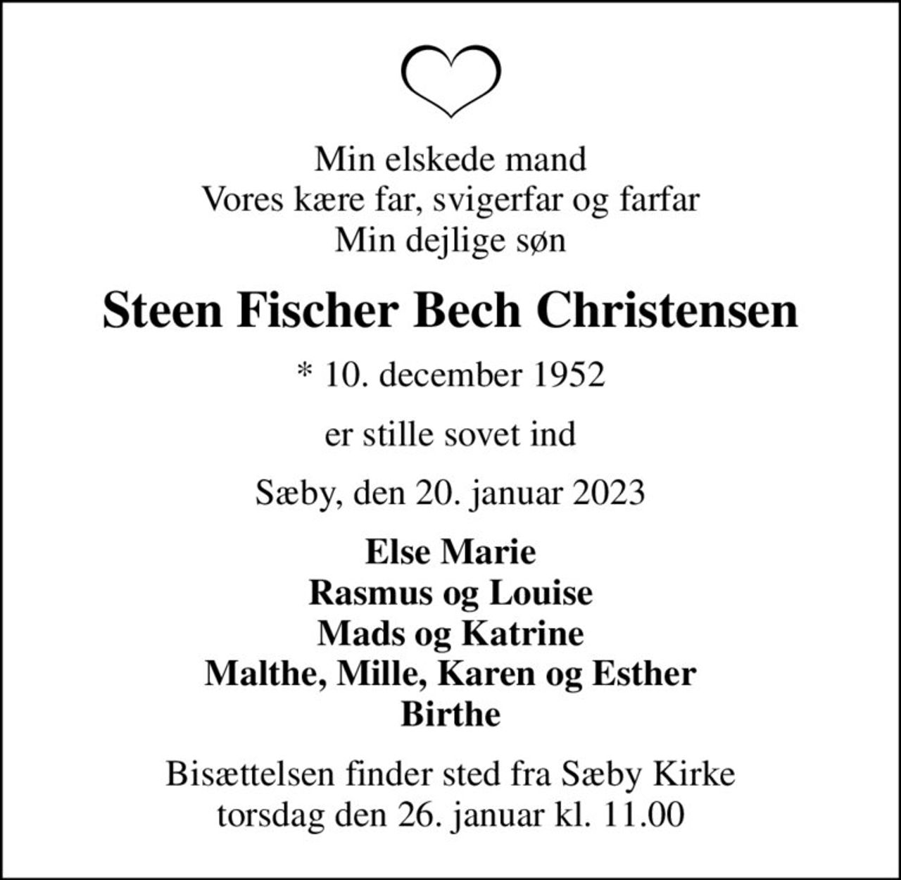 Min elskede mand Vores kære far, svigerfar og farfar Min dejlige søn
Steen Fischer Bech Christensen
* 10. december 1952
er stille sovet ind
Sæby, den 20. januar 2023
Else Marie Rasmus og Louise Mads og Katrine Malthe, Mille, Karen og Esther Birthe
Bisættelsen finder sted fra Sæby Kirke  torsdag den 26. januar kl. 11.00