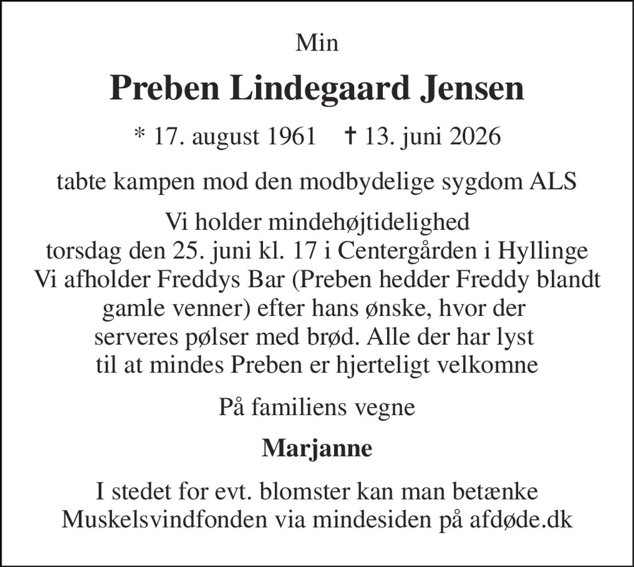 Min 
Preben Lindegaard Jensen 
*​ 17. august 1961​    ✝​ 13. juni 2026 
tabte kampen mod den modbydelige sygdom ALS 
Vi holder mindehøjtidelighed torsdag den 25. juni kl. 17 i Centergården i Hyllinge Vi afholder Freddys Bar (Preben hedder Freddy blandt gamle venner) efter hans ønske, hvor der  serveres pølser med brød. Alle der har lyst  til at mindes Preben er hjerteligt velkomne 
På familiens vegne 
Marjanne 
I stedet for evt. blomster kan man betænke Muskelsvindfonden via mindesiden på afdøde.dk