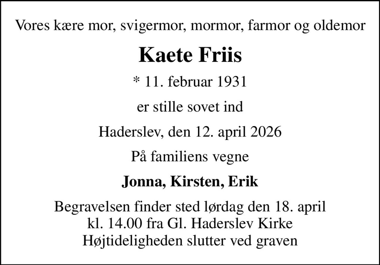 Vores kære mor, svigermor, mormor, farmor og oldemor
Kaete Friis
* 11. februar 1931
er stille sovet ind
Haderslev, den 12. april 2026
På familiens vegne
Jonna, Kirsten, Erik
Begravelsen finder sted lørdag den 18. april kl. 14.00 fra Gl. Haderslev Kirke Højtideligheden slutter ved graven