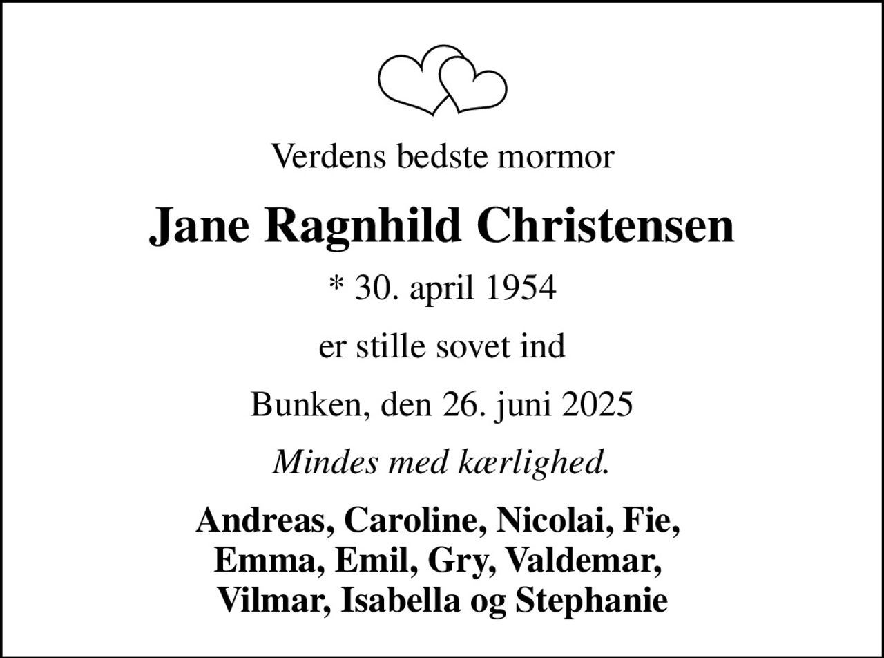 Verdens bedste mormor
Jane Ragnhild Christensen
* 30. april 1954
er stille sovet ind
Bunken, den 26. juni 2025
Mindes med kærlighed.
Andreas, Caroline, Nicolai, Fie,  Emma, Emil, Gry, Valdemar,  Vilmar, Isabella og Stephanie