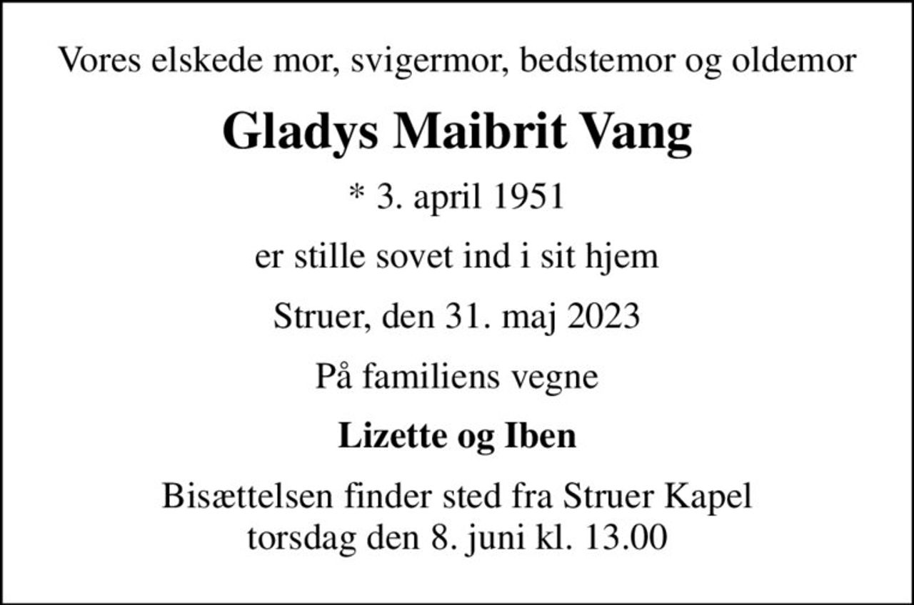Vores elskede mor, svigermor, bedstemor og oldemor
Gladys Maibrit Vang
* 3. april 1951
er stille sovet ind i sit hjem
Struer, den 31. maj 2023
På familiens vegne
Lizette og Iben
Bisættelsen finder sted fra Struer Kapel  torsdag den 8. juni kl. 13.00