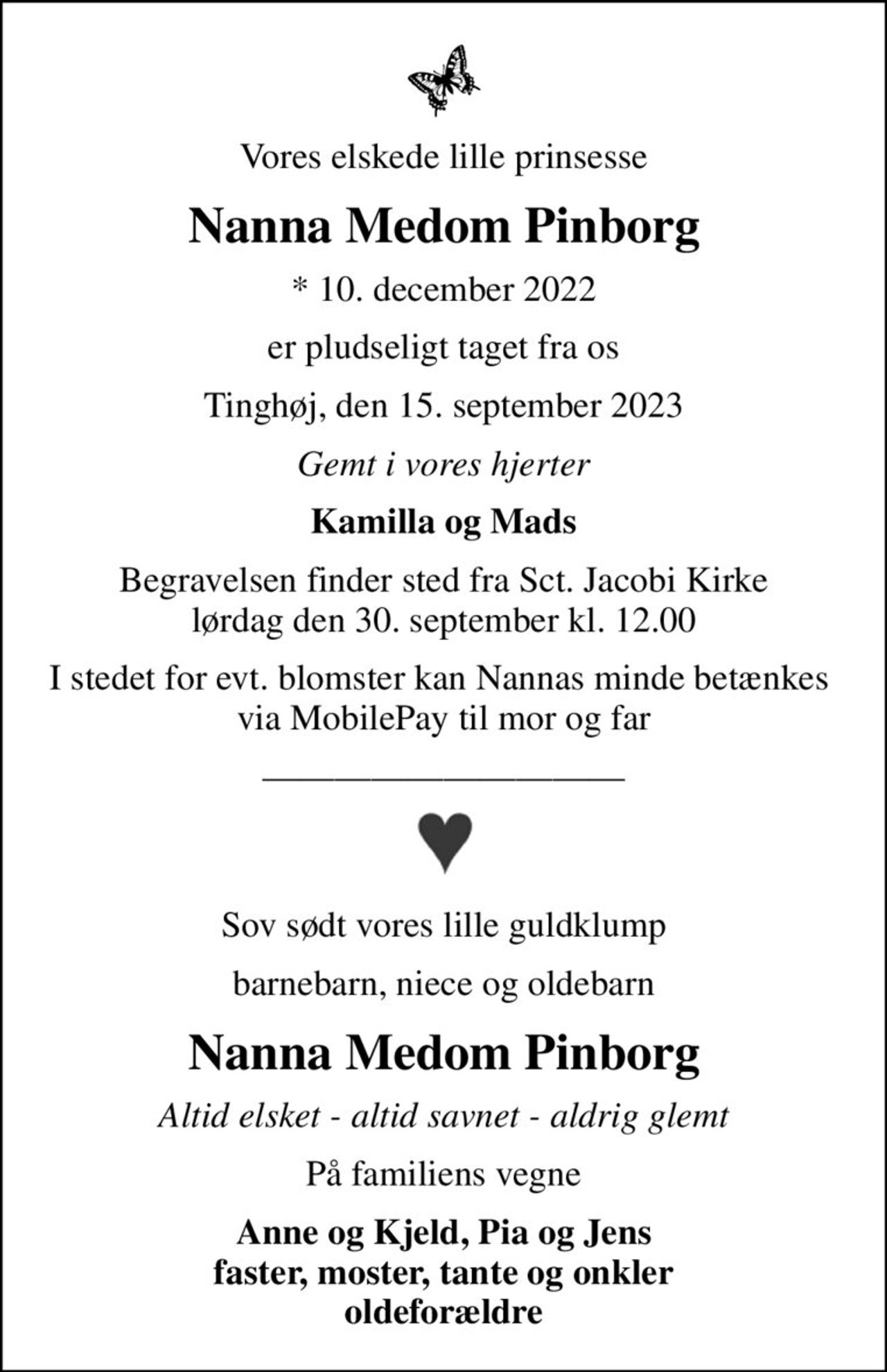Vores elskede lille prinsesse
Nanna Medom Pinborg
* 10. december 2022
er pludseligt taget fra os
Tinghøj, den 15. september 2023
Gemt i vores hjerter
Kamilla og Mads
Begravelsen finder sted fra Sct. Jacobi Kirke  lørdag den 30. september kl. 12.00 
I stedet for evt. blomster kan Nannas minde betænkes  via MobilePay til mor og far
Sov sødt vores lille guldklump
barnebarn, niece og oldebarn
Nanna Medom Pinborg
Altid elsket - altid savnet - aldrig glemt
På familiens vegne
Anne og Kjeld, Pia og Jens faster, moster, tante og onkler oldeforældre