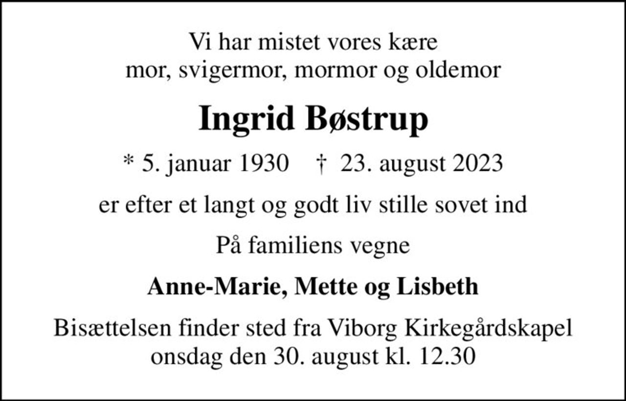 Vi har mistet vores kære mor, svigermor, mormor og oldemor
Ingrid Bøstrup
* 5. januar 1930    ✝ 23. august 2023
er efter et langt og godt liv stille sovet ind
På familiens vegne
Anne-Marie, Mette og Lisbeth
Bisættelsen finder sted fra Viborg Kirkegårdskapel  onsdag den 30. august kl. 12.30