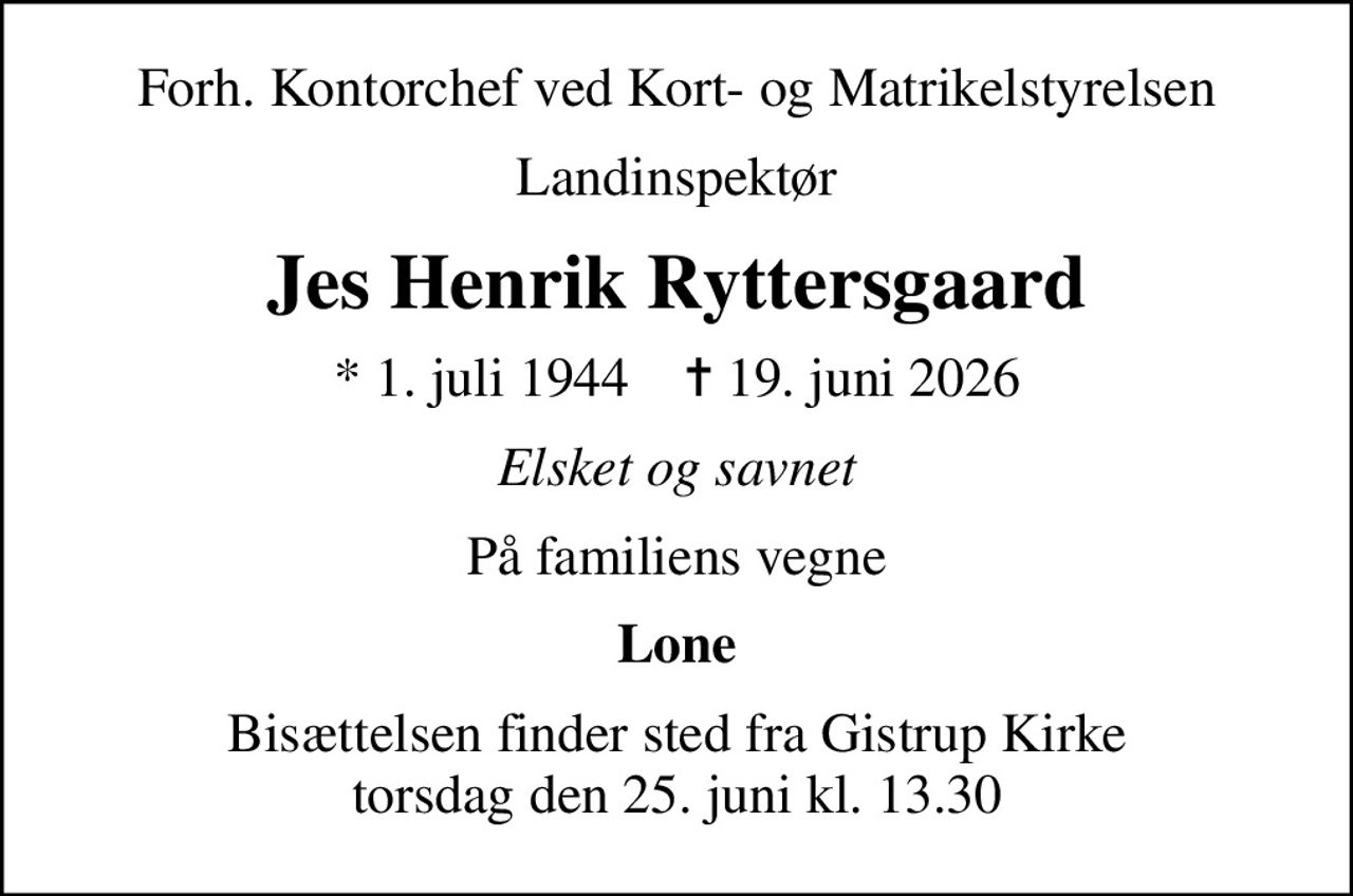 Forh. Kontorchef ved Kort- og Matrikelstyrelsen
Landinspektør
Jes Henrik Ryttersgaard
* 1. juli 1944    ✝ 19. juni 2026
Elsket og savnet
På familiens vegne
Lone
Bisættelsen finder sted fra Gistrup Kirke  torsdag den 25. juni kl. 13.30