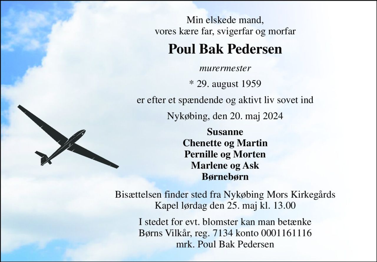 Min elskede mand, vores kære far, svigerfar og morfar 
Poul Bak Pedersen 
murermester 
*​ 29. august 1959 
er efter et spændende og aktivt liv sovet ind 
Nykøbing, den 20. maj 2024 
Susanne Chenette og Martin Pernille og Morten Marlene og Ask Børnebørn 
Bisættelsen​ finder sted fra Nykøbing Mors Kirkegårds​​ Kapel lørdag den 25. maj​ kl. 13.00 
I stedet for evt. blomster kan man betænke Børns Vilkår, reg. 7134 konto 0001161116 mrk. Poul Bak Pedersen