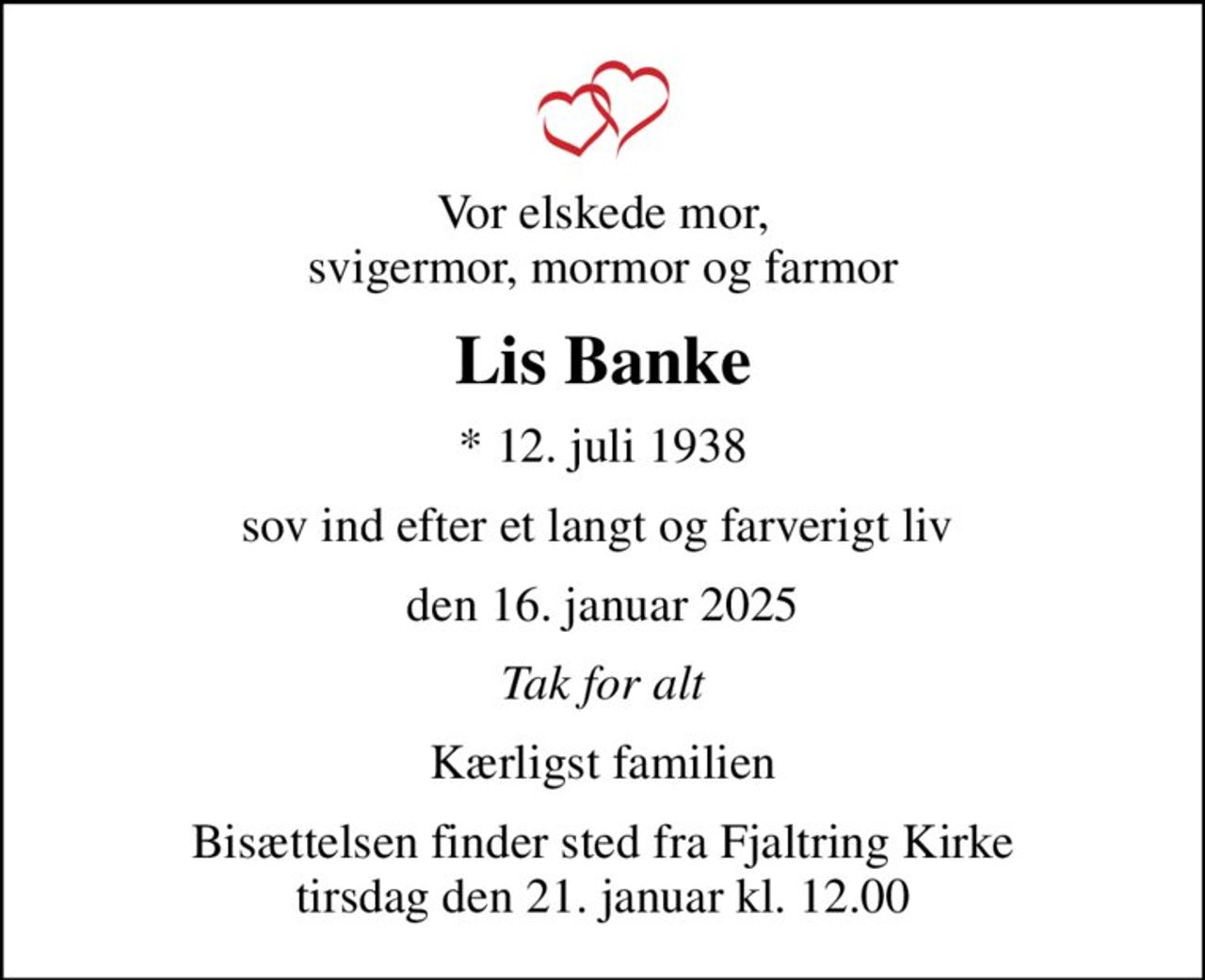 Vor elskede mor, svigermor, mormor og farmor
Lis Banke
* 12. juli 1938
sov ind efter et langt og farverigt liv 
den 16. januar 2025
Tak for alt
Kærligst familien
Bisættelsen finder sted fra Fjaltring Kirke  tirsdag den 21. januar kl. 12.00
