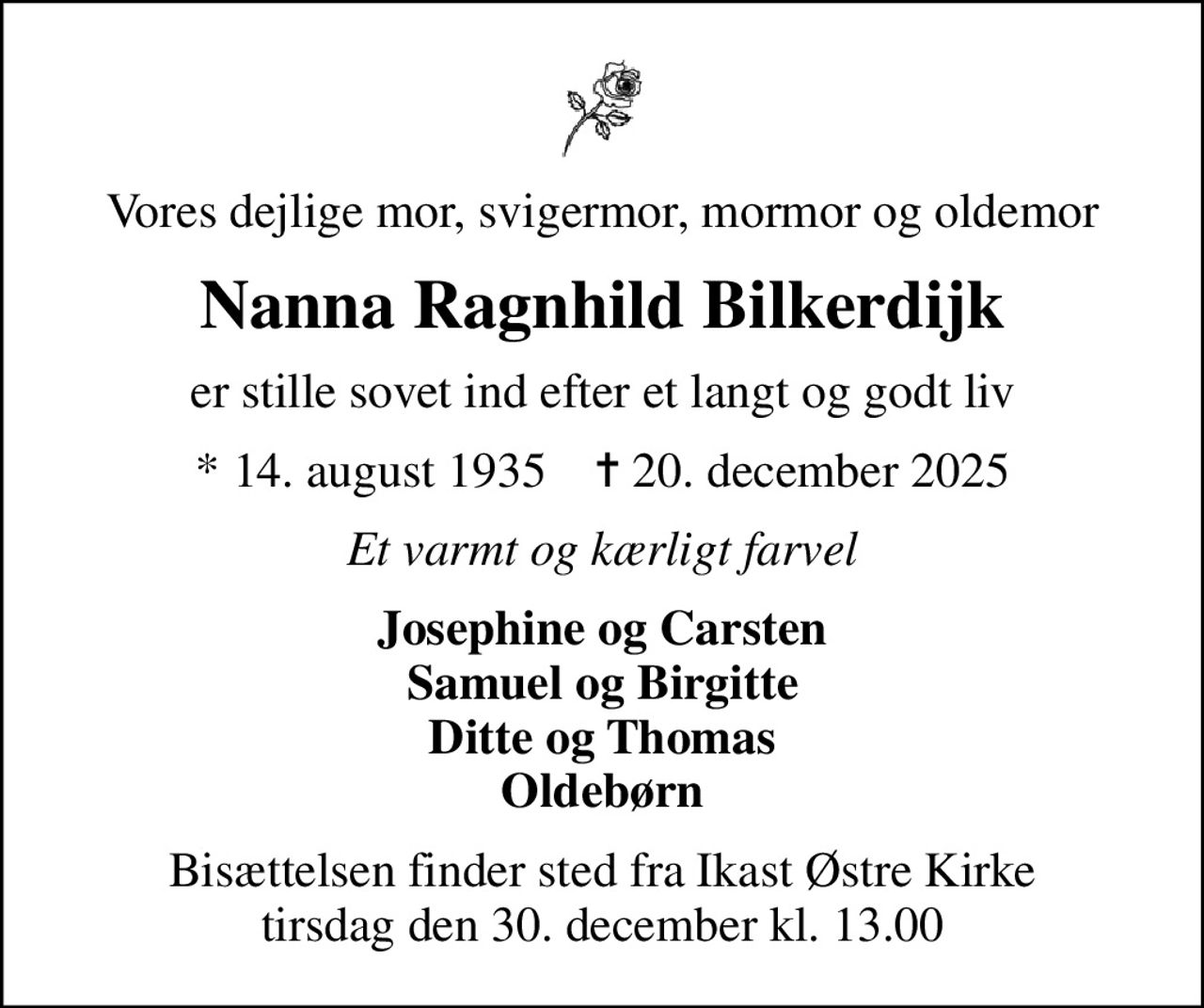Vores dejlige mor, svigermor, mormor og oldemor
Nanna Ragnhild Bilkerdijk
er stille sovet ind efter et langt og godt liv
* 14. august 1935    ✝ 20. december 2025
Et varmt og kærligt farvel
Josephine og Carsten Samuel og Birgitte Ditte og Thomas Oldebørn
Bisættelsen har fundet sted idag den 30. december