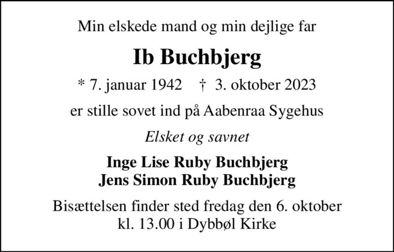 Min elskede mand og min dejlige far
Ib Buchbjerg
* 7. januar 1942    ✝ 3. oktober 2023
er stille sovet ind på Aabenraa Sygehus
Elsket og savnet
Inge Lise Ruby Buchbjerg Jens Simon Ruby Buchbjerg
Bisættelsen finder sted fredag den 6. oktober kl. 13.00 i Dybbøl Kirke