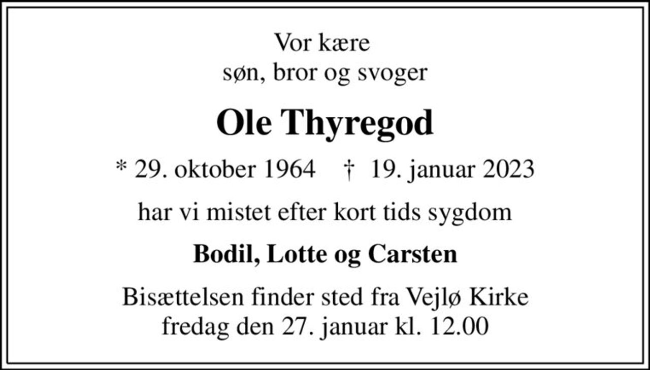 Vor kære  søn, bror og svoger
Ole Thyregod
* 29. oktober 1964    ✝ 19. januar 2023
har vi mistet efter kort tids sygdom
Bodil, Lotte og Carsten
Bisættelsen finder sted fra Vejlø Kirke  fredag den 27. januar kl. 12.00