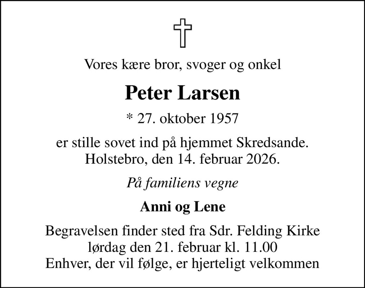 Vores kære bror, svoger og onkel
Peter Larsen
* 27. oktober 1957
er stille sovet ind på hjemmet Skredsande. Holstebro, den 14. februar 2026.
På familiens vegne
Anni og Lene
Begravelsen finder sted fra Sdr. Felding Kirke  lørdag den 21. februar kl. 11.00  Enhver, der vil følge, er hjerteligt velkommen