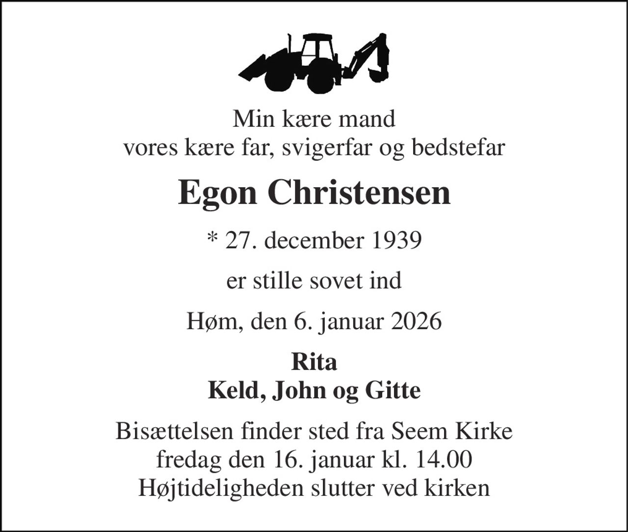 Min kære mand vores kære far, svigerfar og bedstefar 
Egon Christensen 
*​ 27. december 1939 
er stille sovet ind 
Høm, den 6. januar 2026 
Rita Keld, John og Gitte 
Bisættelsen finder sted fra Seem Kirke fredag den 16. januar kl. 14.00 Højtideligheden slutter ved kirken