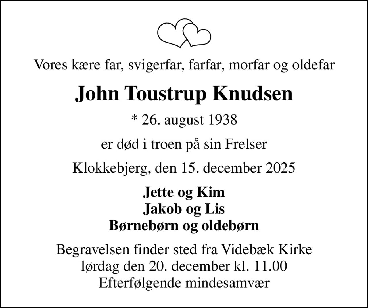 Vores kære far, svigerfar, farfar, morfar og oldefar
John Toustrup Knudsen
* 26. august 1938
er død i troen på sin Frelser
Klokkebjerg, den 15. december 2025
Jette og Kim Jakob og Lis Børnebørn og oldebørn
Begravelsen finder sted fra Videbæk Kirke  lørdag den 20. december kl. 11.00  Efterfølgende mindesamvær