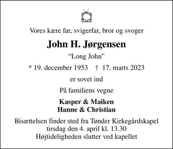 Vores kære far, svigerfar, bror og svoger
John H. Jørgensen
Long John
* 19. december 1953    &#x271d; 17. marts 2023
er sovet ind
På familiens vegne
Kasper & Maiken Hanne & Christian
Bisættelsen finder sted fra Tønder Kirkegårdskapel  tirsdag den 4. april kl. 13.30  Højtideligheden slutter ved kapellet