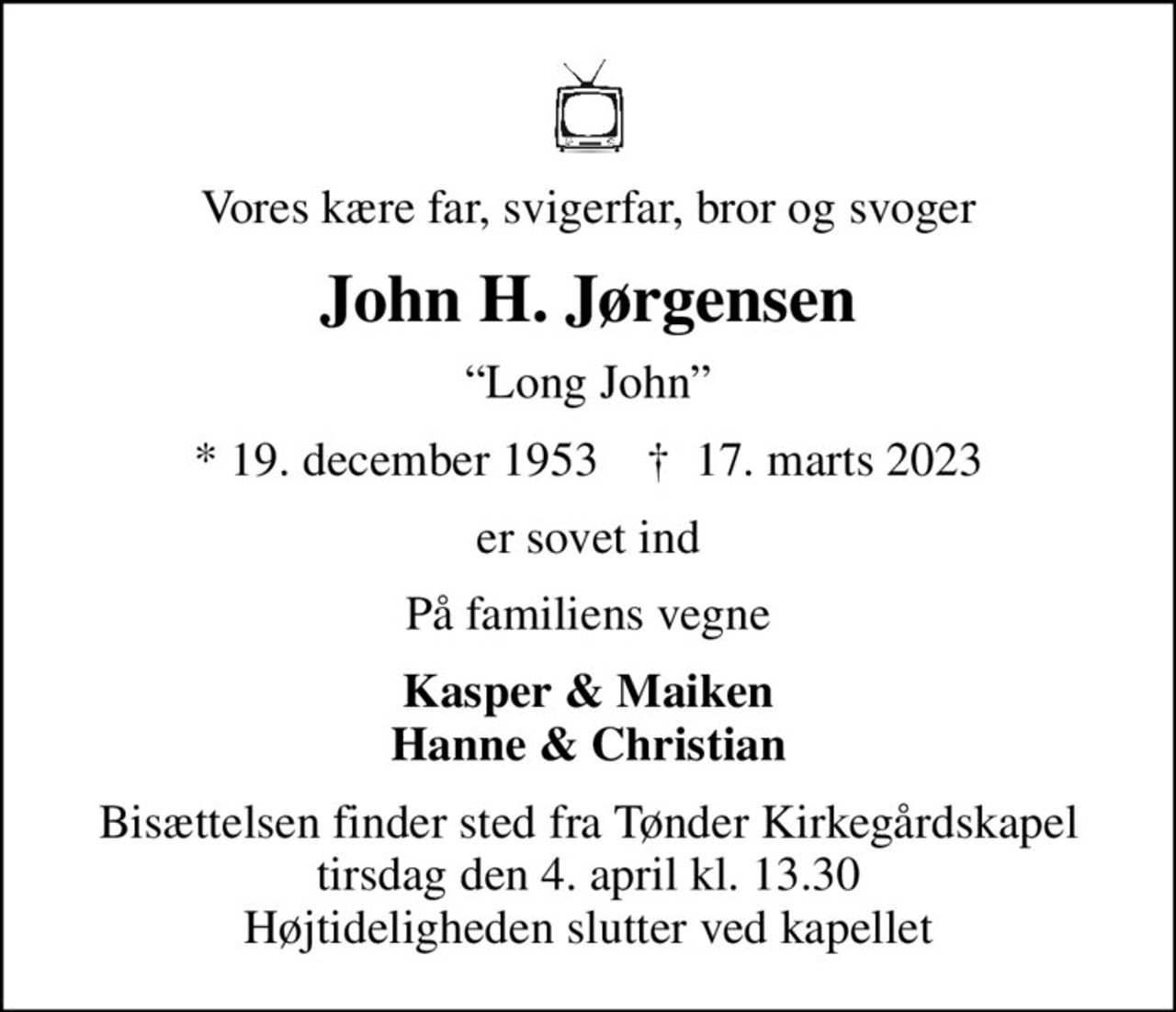 Vores kære far, svigerfar, bror og svoger
John H. Jørgensen
Long John
* 19. december 1953    ✝ 17. marts 2023
er sovet ind
På familiens vegne
Kasper & Maiken Hanne & Christian
Bisættelsen finder sted fra Tønder Kirkegårdskapel  tirsdag den 4. april kl. 13.30  Højtideligheden slutter ved kapellet