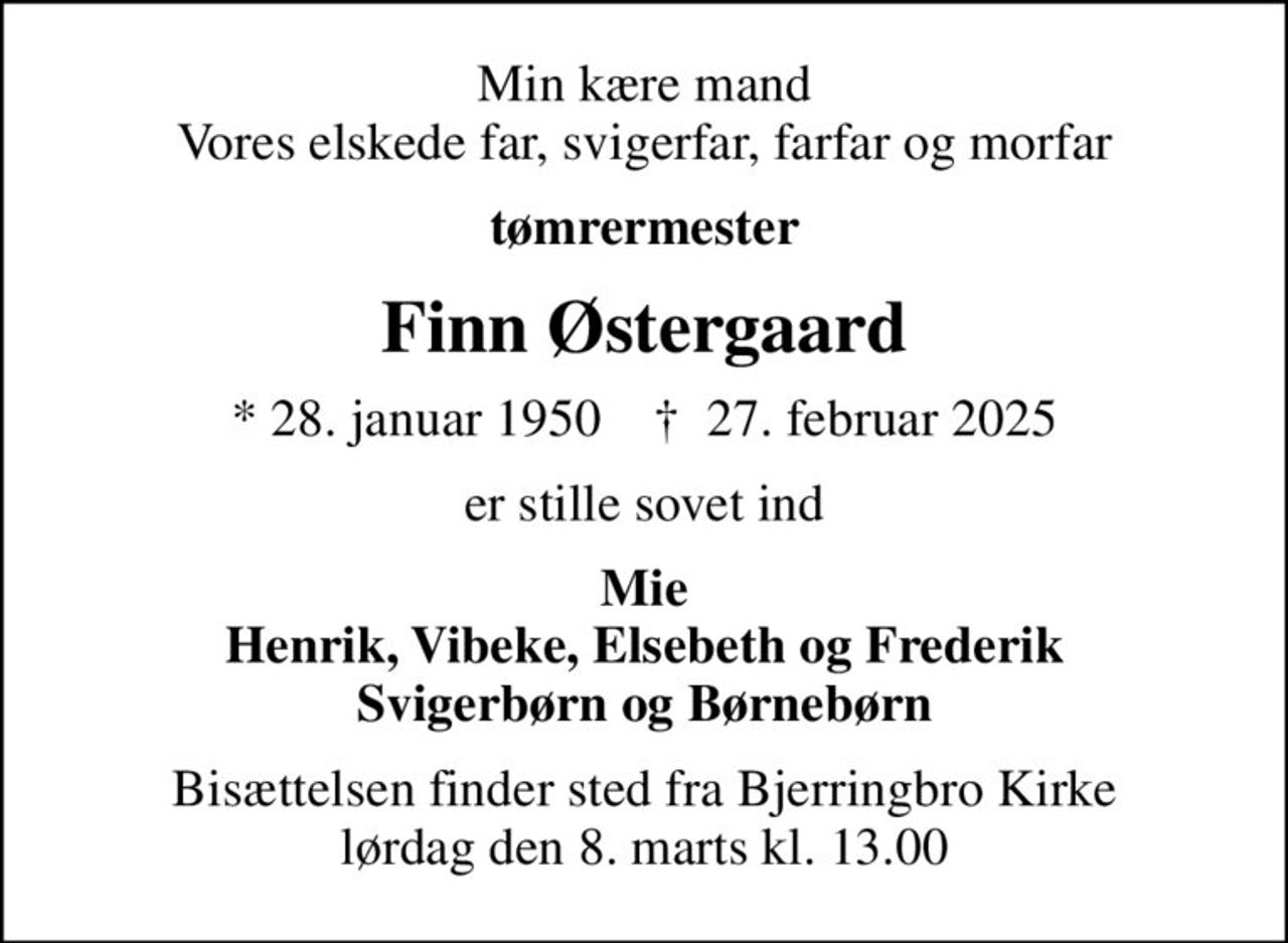 Min kære mand Vores elskede far, svigerfar, farfar og morfar
tømrermester
Finn Østergaard
* 28. januar 1950    ✝ 27. februar 2025
er stille sovet ind
Mie Henrik, Vibeke, Elsebeth og Frederik Svigerbørn og Børnebørn
Bisættelsen finder sted fra Bjerringbro Kirke  lørdag den 8. marts kl. 13.00
