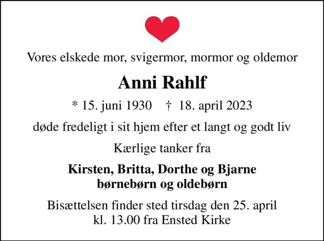 Vores elskede mor, svigermor, mormor og oldemor
Anni Rahlf
* 15. juni 1930    ✝ 18. april 2023
døde fredeligt i sit hjem efter et langt og godt liv
Kærlige tanker fra
Kirsten, Britta, Dorthe og Bjarne børnebørn og oldebørn
Bisættelsen finder sted tirsdag den 25. april kl. 13.00 fra Ensted Kirke
