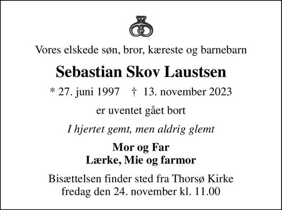 Vores elskede søn, bror, kæreste og barnebarn
Sebastian Skov Laustsen
* 27. juni 1997    &#x271d; 13. november 2023
er uventet gået bort
I hjertet gemt, men aldrig glemt
Mor og Far Lærke, Mie og farmor
Bisættelsen finder sted fra Thorsø Kirke  fredag den 24. november kl. 11.00