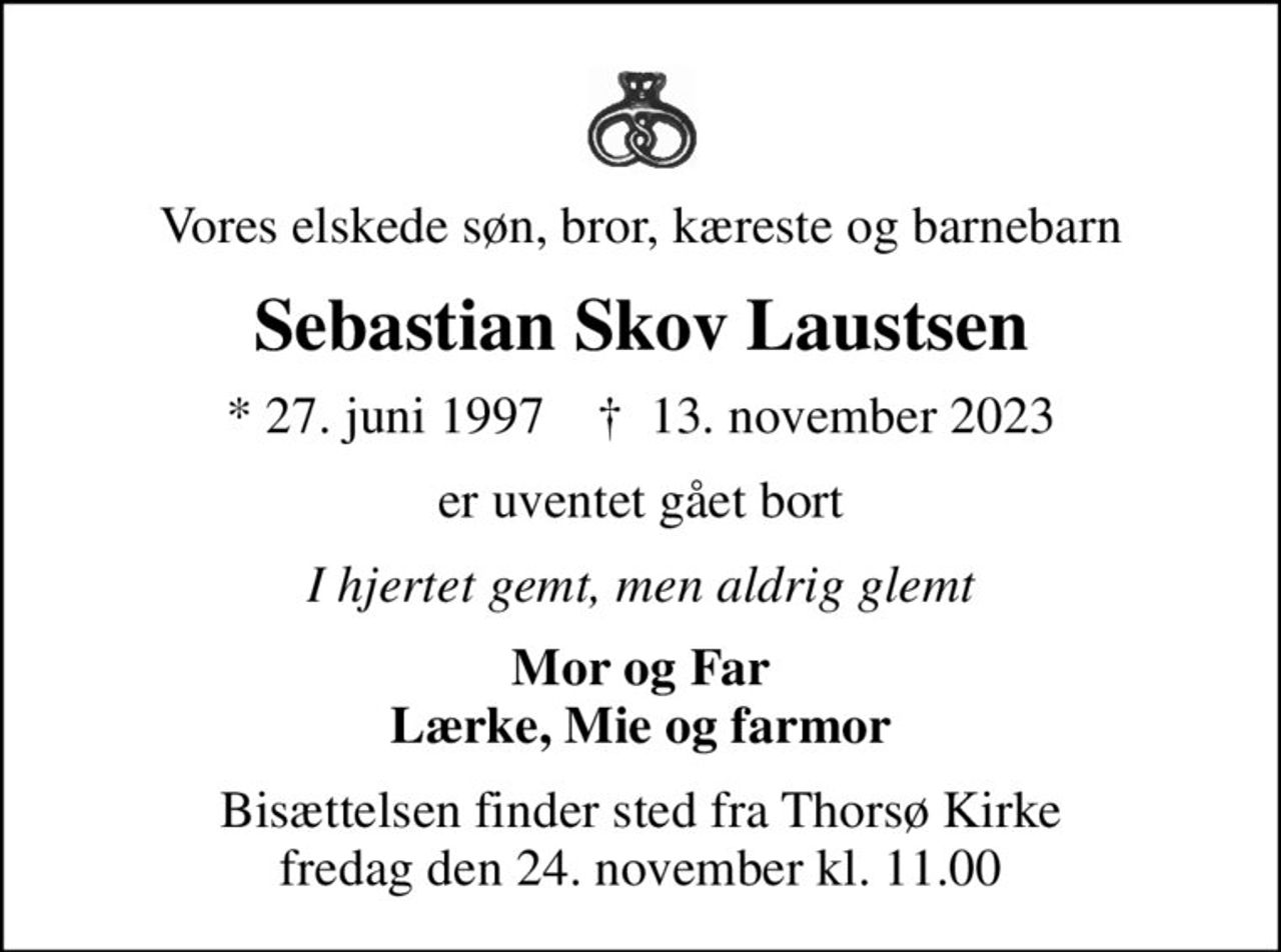 Vores elskede søn, bror, kæreste og barnebarn
Sebastian Skov Laustsen
* 27. juni 1997    ✝ 13. november 2023
er uventet gået bort
I hjertet gemt, men aldrig glemt
Mor og Far Lærke, Mie og farmor
Bisættelsen finder sted fra Thorsø Kirke  fredag den 24. november kl. 11.00