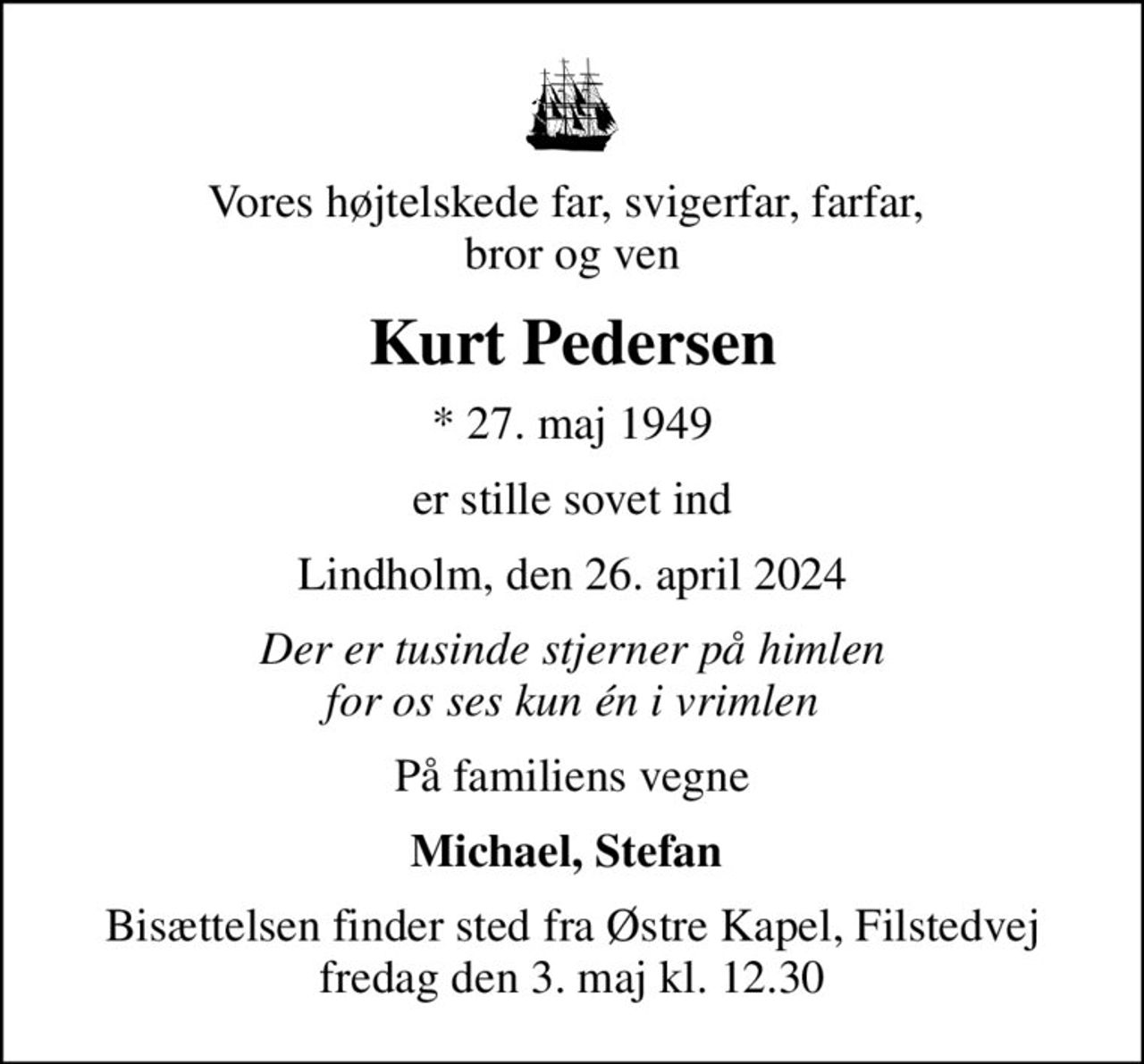Vores højtelskede far, svigerfar, farfar,  bror og ven
Kurt Pedersen
* 27. maj 1949
er stille sovet ind
Lindholm, den 26. april 2024
Der er tusinde stjerner på himlen for os ses kun én i vrimlen
På familiens vegne
Michael, Stefan 
Bisættelsen finder sted fra Østre Kapel, Filstedvej  fredag den 3. maj kl. 12.30