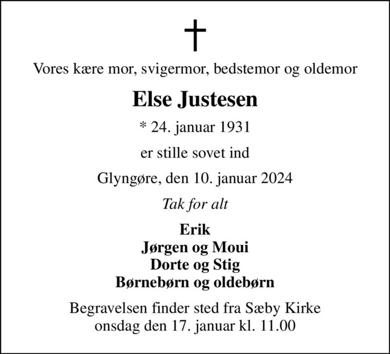 Vores kære mor, svigermor, bedstemor og oldemor
Else Justesen
* 24. januar 1931
er stille sovet ind
Glyngøre, den 10. januar 2024
Tak for alt
Erik Jørgen og Moui Dorte og Stig Børnebørn og oldebørn
Begravelsen finder sted fra Sæby Kirke  onsdag den 17. januar kl. 11.00