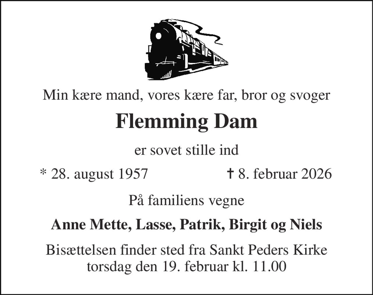 Min kære mand, vores kære far, bror og svoger 
Flemming Dam 
er sovet stille ind 
*​ 28. august 1957 
✝​ 8. februar 2026​ 
På familiens vegne 
Anne Mette, Lasse, Patrik, Birgit og Niels 
Bisættelsen​ finder sted fra Sankt Peders Kirke​ torsdag den 19. februar​ kl. 11.00