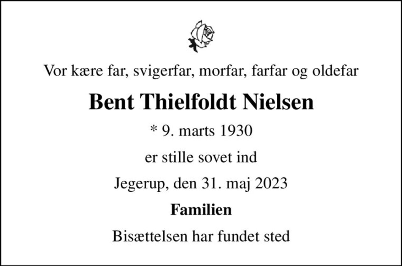 Vor kære far, svigerfar, morfar, farfar og oldefar
Bent Thielfoldt Nielsen
* 9. marts 1930
er stille sovet ind
Jegerup, den 31. maj 2023
Familien
Bisættelsen har fundet sted