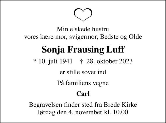 Min elskede hustru vores kære mor, svigermor, Bedste og Olde
Sonja Frausing Luff
* 10. juli 1941    &#x271d; 28. oktober 2023
er stille sovet ind
På familiens vegne
Carl
Begravelsen finder sted fra Brede Kirke  lørdag den 4. november kl. 10.00