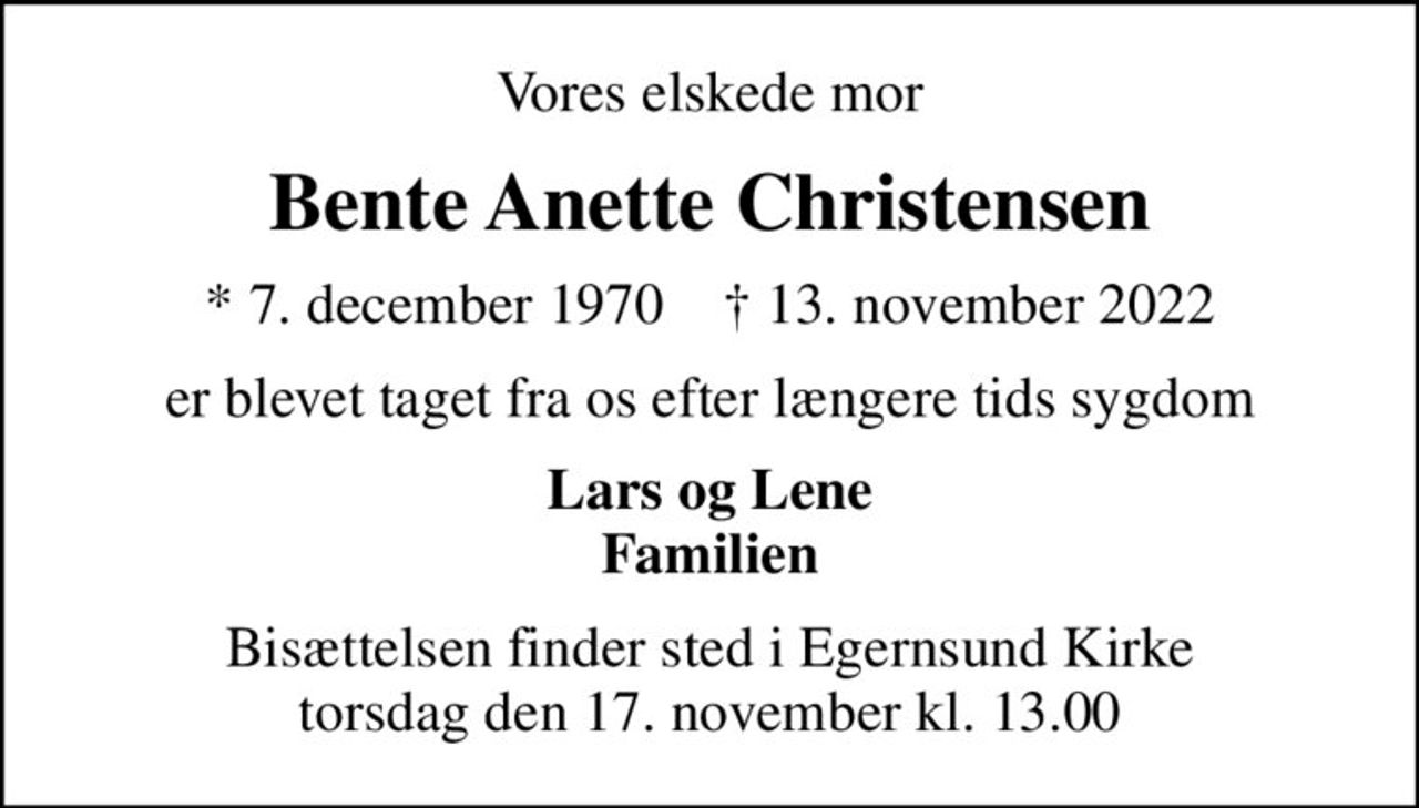 Vores elskede mor
Bente Anette Christensen
* 7. december 1970    ✝ 13. november 2022
er blevet taget fra os efter længere tids sygdom
Lars og Lene Familien
Bisættelsen finder sted i Egernsund Kirke  torsdag den 17. november kl. 13.00