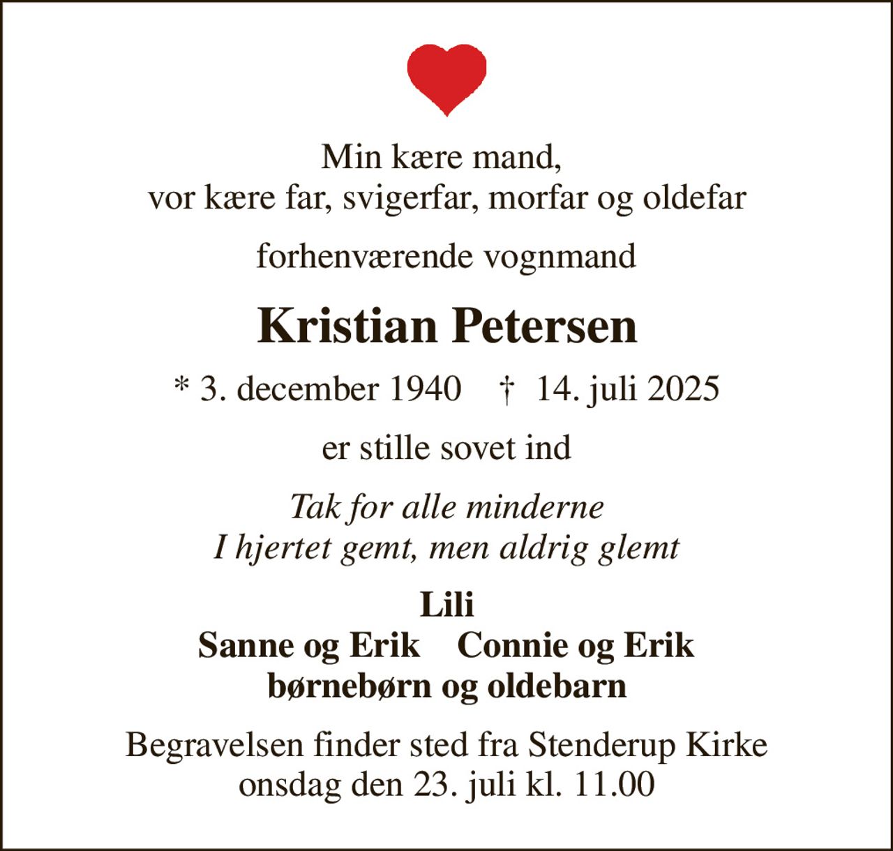 Min kære mand,  vor kære far, svigerfar, morfar og oldefar
forhenværende vognmand
Kristian Petersen
* 3. december 1940    ✝ 14. juli 2025
er stille sovet ind
Tak for alle minderne I hjertet gemt, men aldrig glemt
Lili Sanne og Erik    Connie og Erik børnebørn og oldebarn
Begravelsen finder sted fra Stenderup Kirke  onsdag den 23. juli kl. 11.00