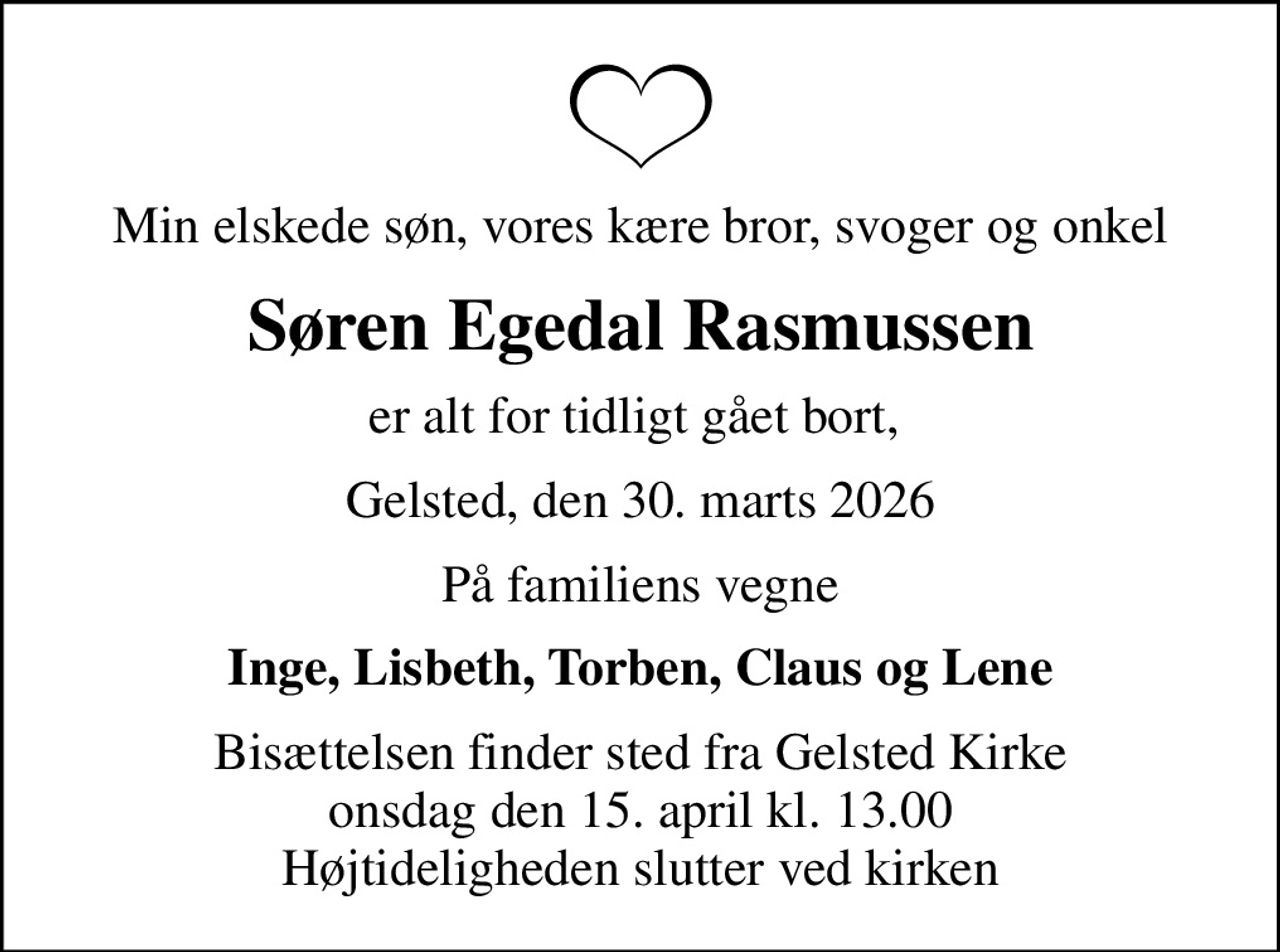 Min elskede søn, vores kære bror, svoger og onkel
Søren Egedal Rasmussen
er alt for tidligt gået bort, 
Gelsted, den 30. marts 2026
På familiens vegne
Inge, Lisbeth, Torben, Claus og Lene
Bisættelsen finder sted fra Gelsted Kirke  onsdag den 15. april kl. 13.00  Højtideligheden slutter ved kirken