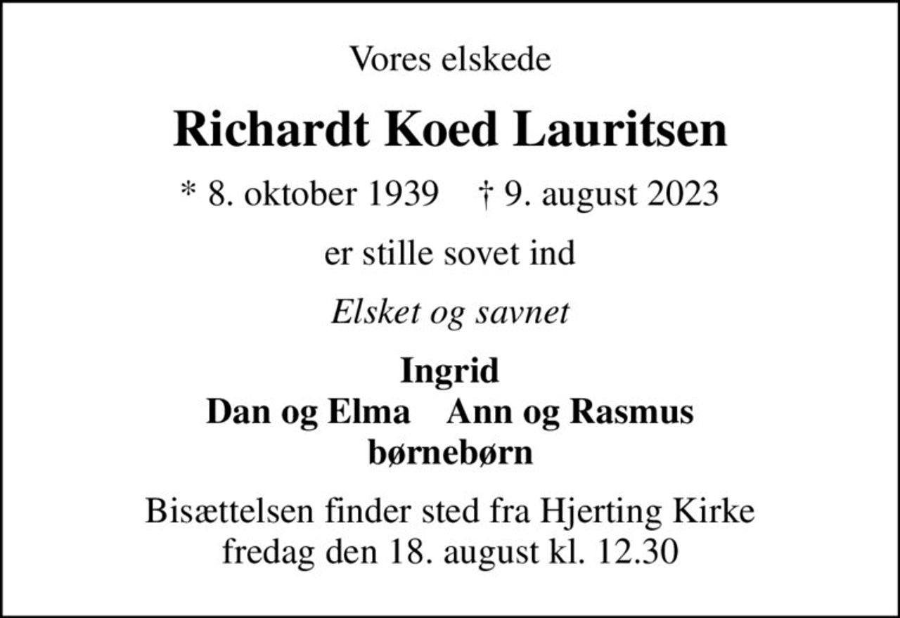 Vores elskede
Richardt Koed Lauritsen
* 8. oktober 1939    ✝ 9. august 2023
er stille sovet ind
Elsket og savnet
Ingrid Dan og Elma    Ann og Rasmus børnebørn
Bisættelsen finder sted fra Hjerting Kirke  fredag den 18. august kl. 12.30