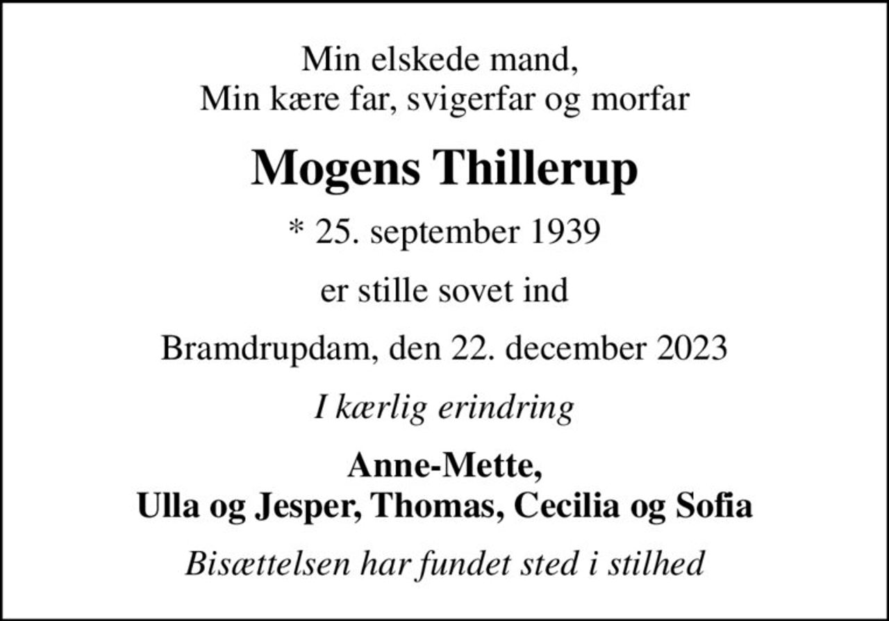Min elskede mand,  Min kære far, svigerfar og morfar
Mogens Thillerup
* 25. september 1939
er stille sovet ind
Bramdrupdam, den 22. december 2023
I kærlig erindring
Anne-Mette, Ulla og Jesper, Thomas, Cecilia og Sofia
Bisættelsen har fundet sted i stilhed