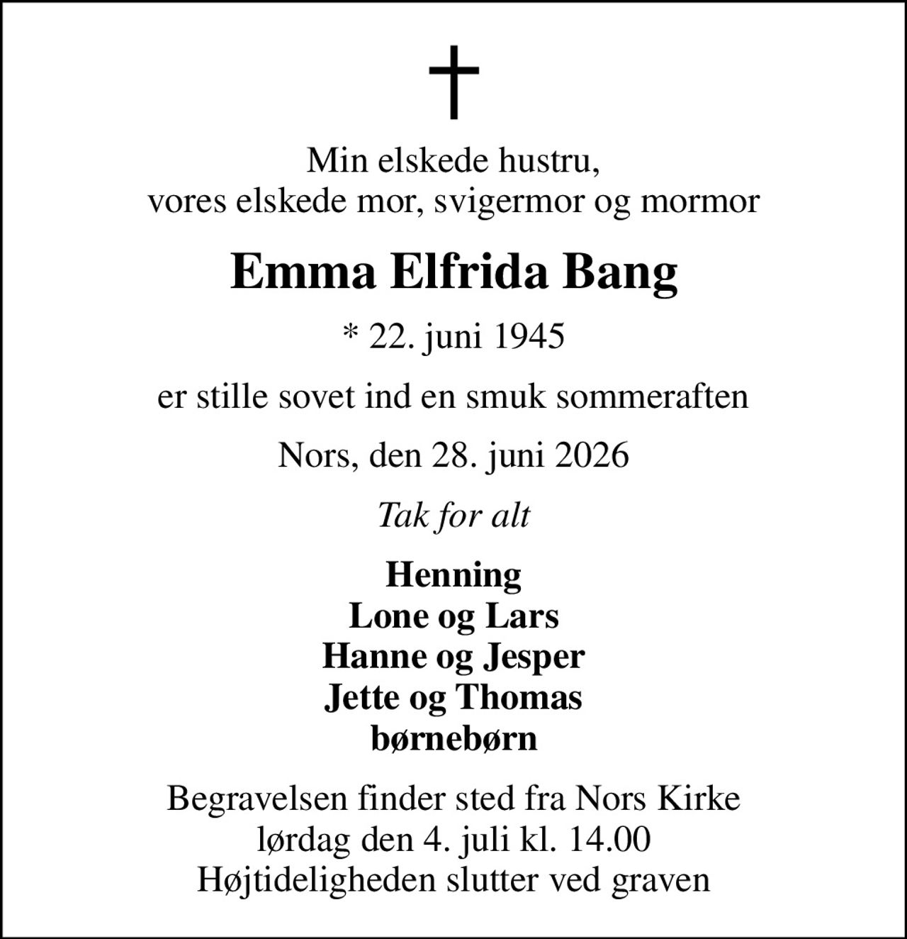Min elskede hustru, vores elskede mor, svigermor og mormor
Emma Elfrida Bang
* 22. juni 1945
er stille sovet ind en smuk sommeraften
Nors, den 28. juni 2026
Tak for alt
Henning Lone og Lars Hanne og Jesper Jette og Thomas børnebørn
Begravelsen finder sted fra Nors Kirke  lørdag den 4. juli kl. 14.00  Højtideligheden slutter ved graven