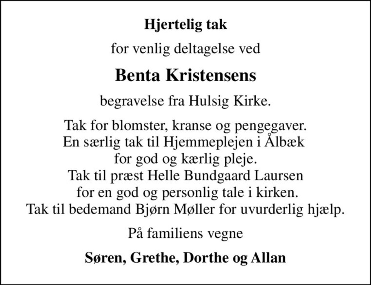 Hjertelig tak
for venlig deltagelse ved
Benta Kristensens
begravelse fra Hulsig Kirke.
Tak for blomster, kranse og pengegaver. En særlig tak til Hjemmeplejen i Ålbæk  for god og kærlig pleje. Tak til præst Helle Bundgaard Laursen  for en god og personlig tale i kirken. Tak til bedemand Bjørn Møller for uvurderlig hjælp.
På familiens vegne
Søren, Grethe, Dorthe og Allan