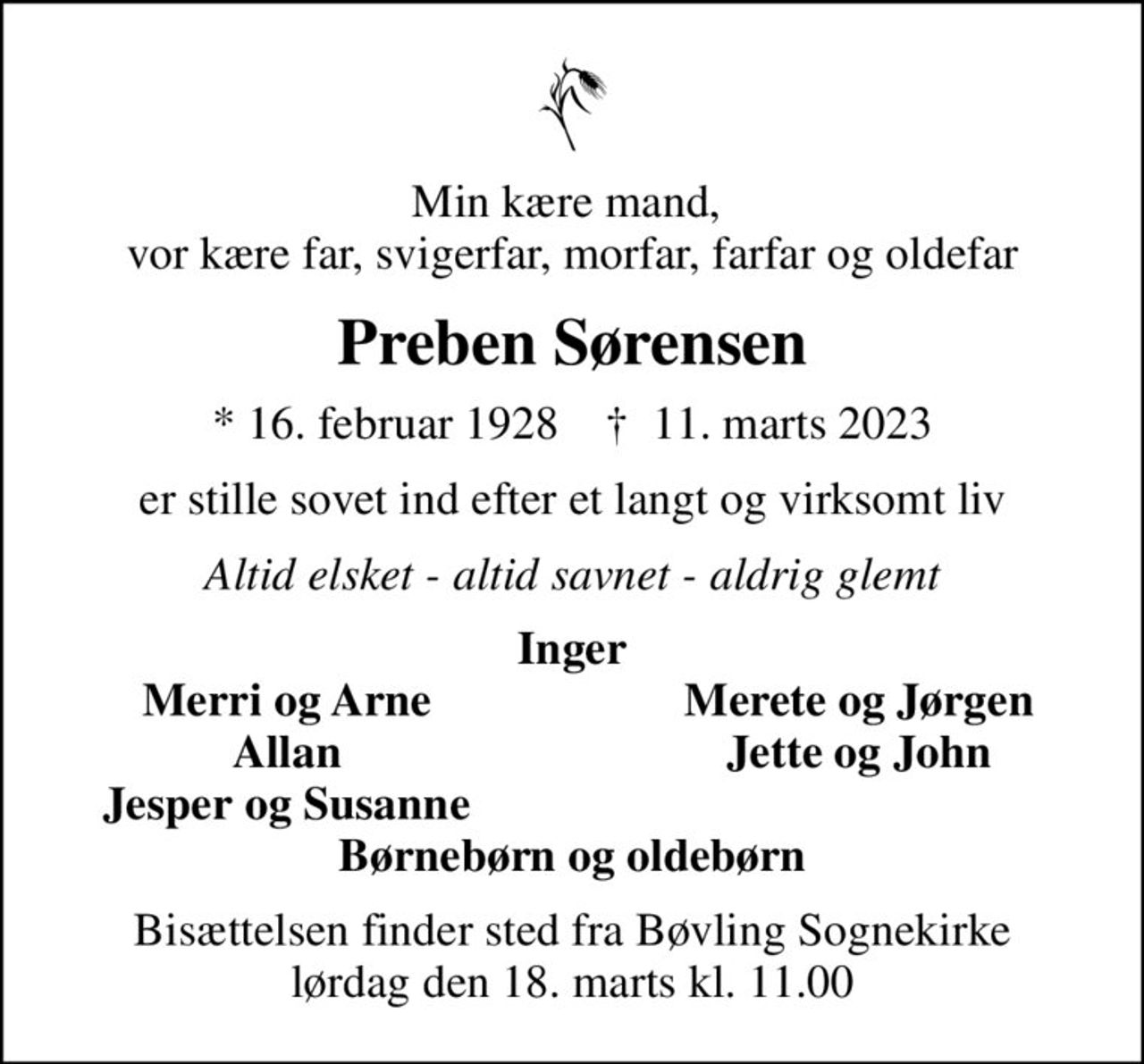 Min kære mand,  vor kære far, svigerfar, morfar, farfar og oldefar
Preben Sørensen
* 16. februar 1928    ✝ 11. marts 2023
er stille sovet ind efter et langt og virksomt liv
Altid elsket - altid savnet - aldrig glemt
Inger
Merri og Arne
Merete og Jørgen
Allan
Jette og John
Jesper og Susanne
Bisættelsen finder sted fra Bøvling Sognekirke lørdag den 18. marts kl. 11.00