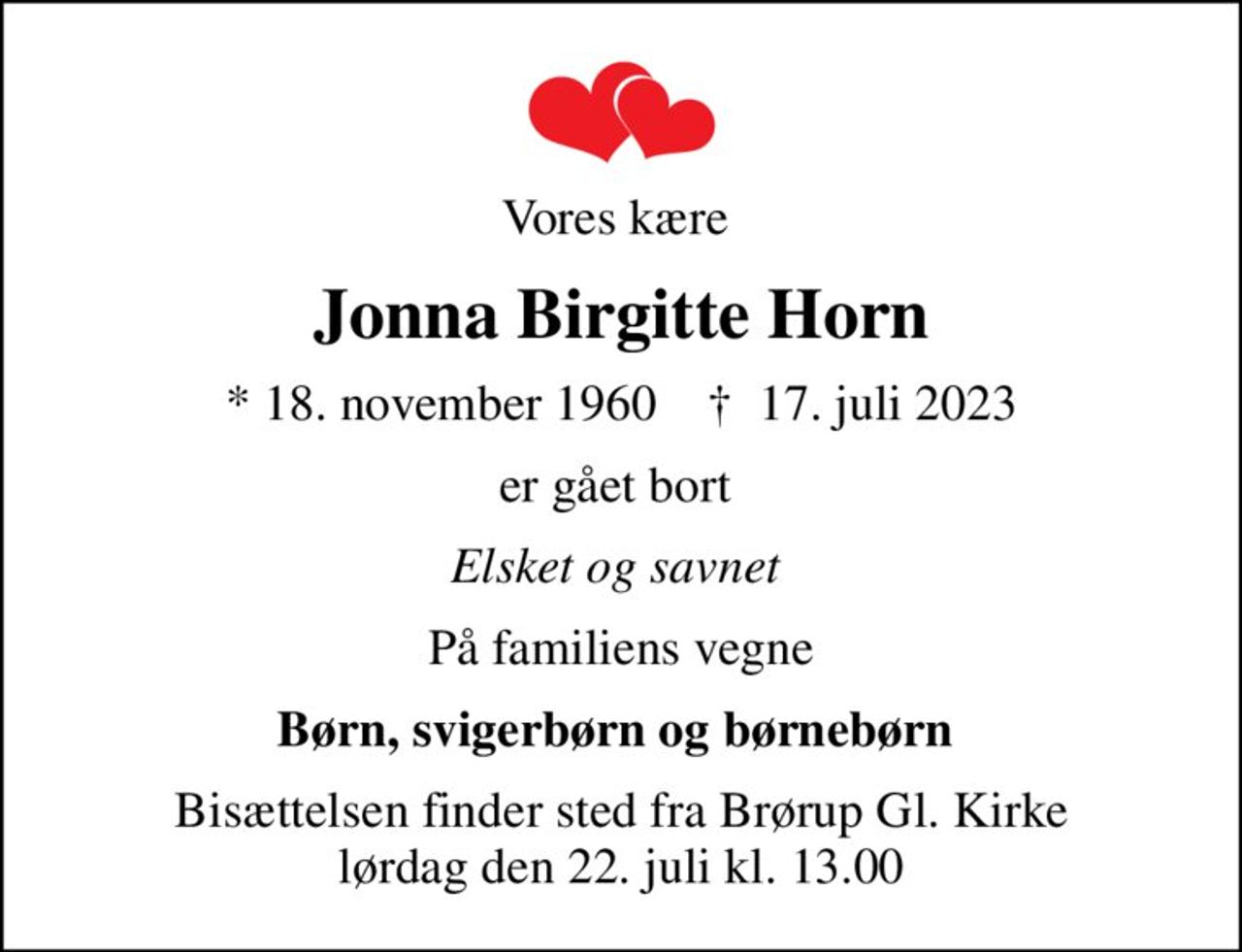 Vores kære 
Jonna Birgitte Horn
* 18. november 1960    ✝ 17. juli 2023
er gået bort 
Elsket og savnet 
På familiens vegne
Børn, svigerbørn og børnebørn 
Bisættelsen finder sted fra Brørup Gl. Kirke  lørdag den 22. juli kl. 13.00