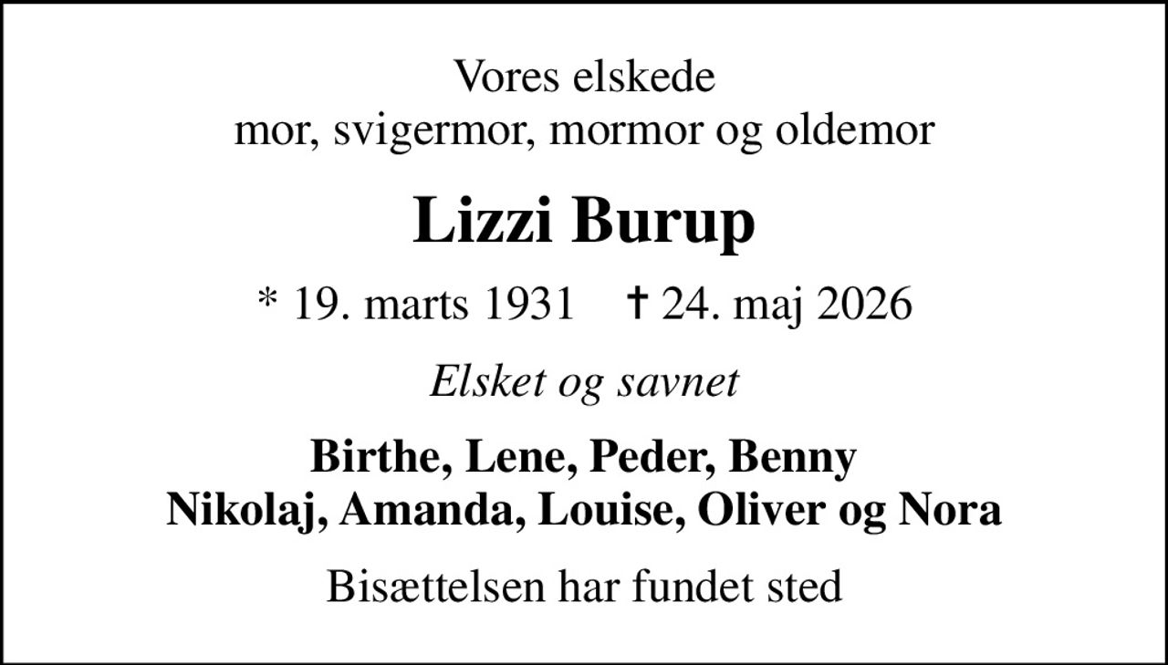 Vores elskede mor, svigermor, mormor og oldemor
Lizzi Burup
* 19. marts 1931    ✝ 24. maj 2026
Elsket og savnet
Birthe, Lene, Peder, Benny Nikolaj, Amanda, Louise, Oliver og Nora
Bisættelsen har fundet sted