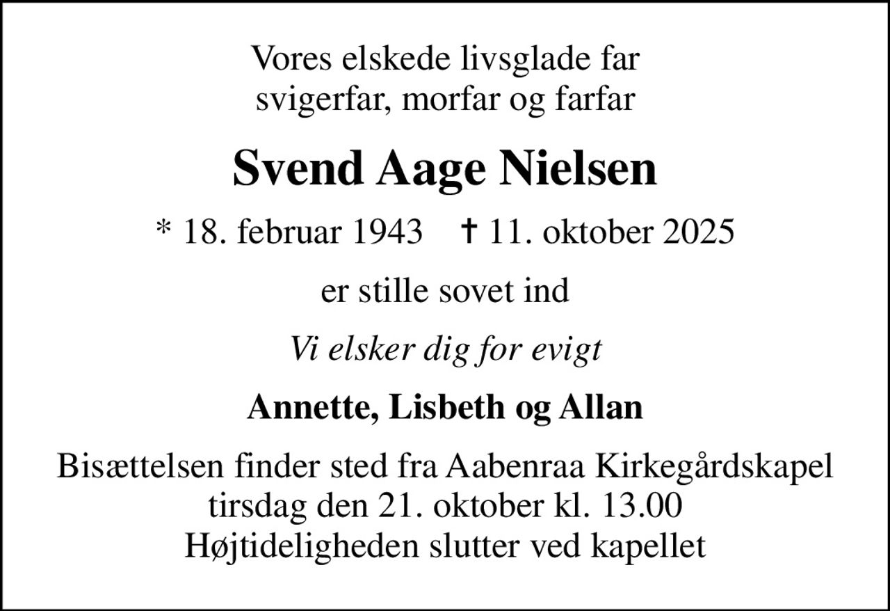 Vores elskede livsglade far svigerfar, morfar og farfar
Svend Aage Nielsen
* 18. februar 1943    ✝ 11. oktober 2025
er stille sovet ind
Vi elsker dig for evigt
Annette, Lisbeth og Allan
Bisættelsen finder sted fra Aabenraa Kirkegårdskapel  tirsdag den 21. oktober kl. 13.00  Højtideligheden slutter ved kapellet