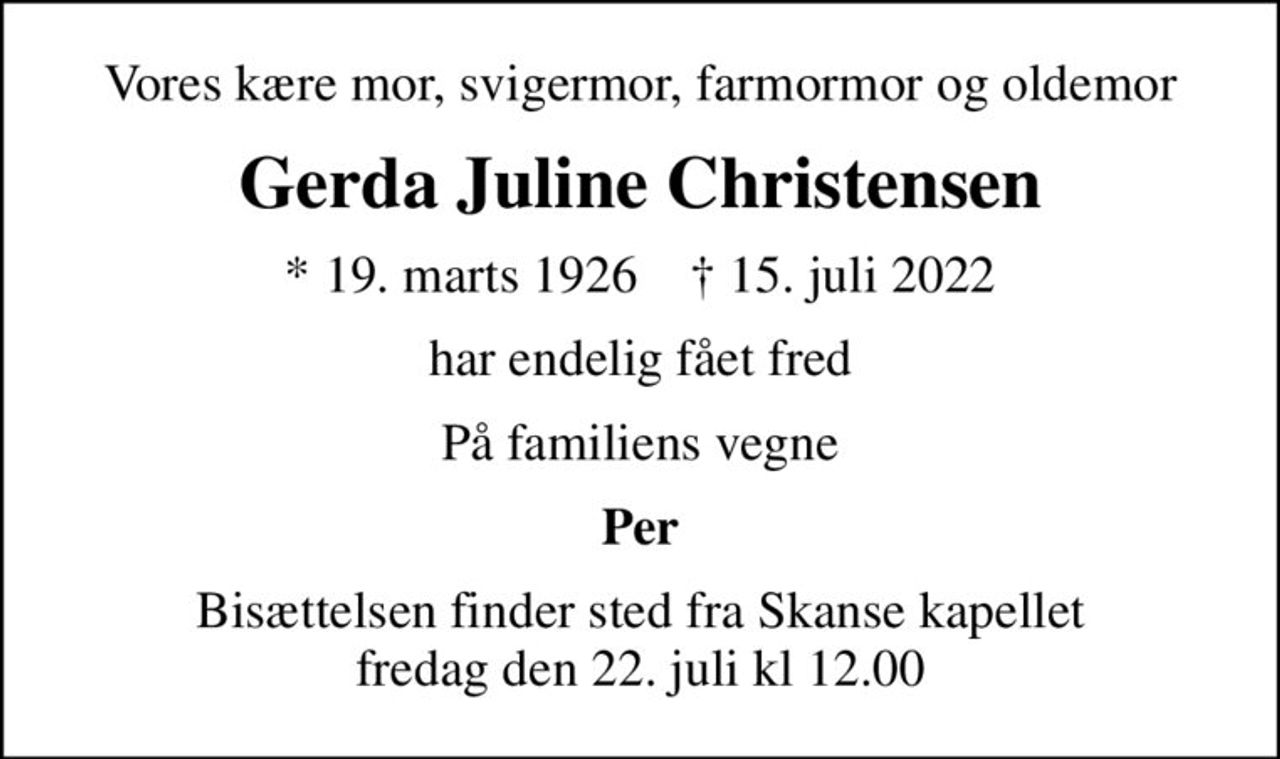 Vores kære mor, svigermor, farmormor og oldemor
Gerda Juline Christensen
* 19. marts 1926    ✝ 15. juli 2022
har endelig fået fred
På familiens vegne
Per
Bisættelsen finder sted fra Skanse kapellet fredag den 22. juli kl 12.00