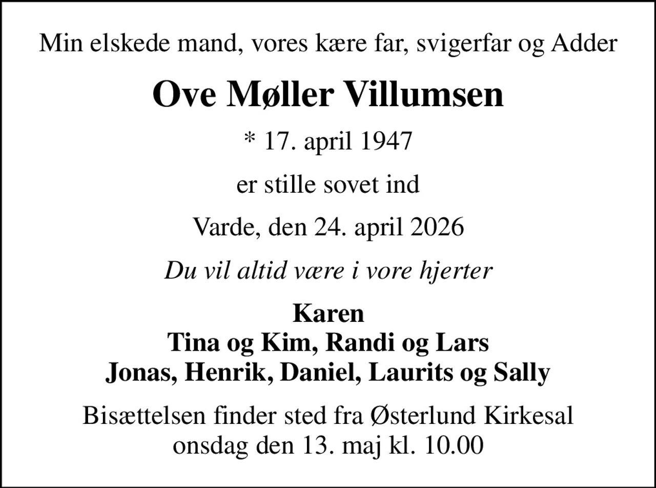 Min elskede mand, vores kære far, svigerfar og Adder
Ove Møller Villumsen
* 17. april 1947
er stille sovet ind
Varde, den 24. april 2026
Du vil altid være i vore hjerter
Karen Tina og Kim, Randi og Lars Jonas, Henrik, Daniel, Laurits og Sally
Bisættelsen finder sted fra Østerlund Kirkesal  onsdag den 13. maj kl. 10.00