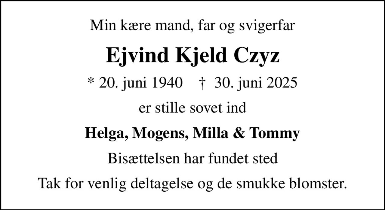 Min kære mand, far og svigerfar
Ejvind Kjeld Czyz
* 20. juni 1940    ✝ 30. juni 2025
er stille sovet ind
Helga, Mogens, Milla & Tommy
Bisættelsen har fundet sted
Tak for venlig deltagelse og de smukke blomster.